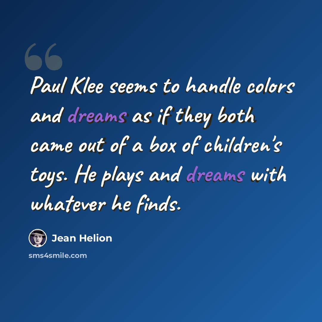 “Paul Klee seems to handle colors and dreams as if they both came out of a box of children's toys. He plays and dreams with whatever he finds.” quote by Jean Helion