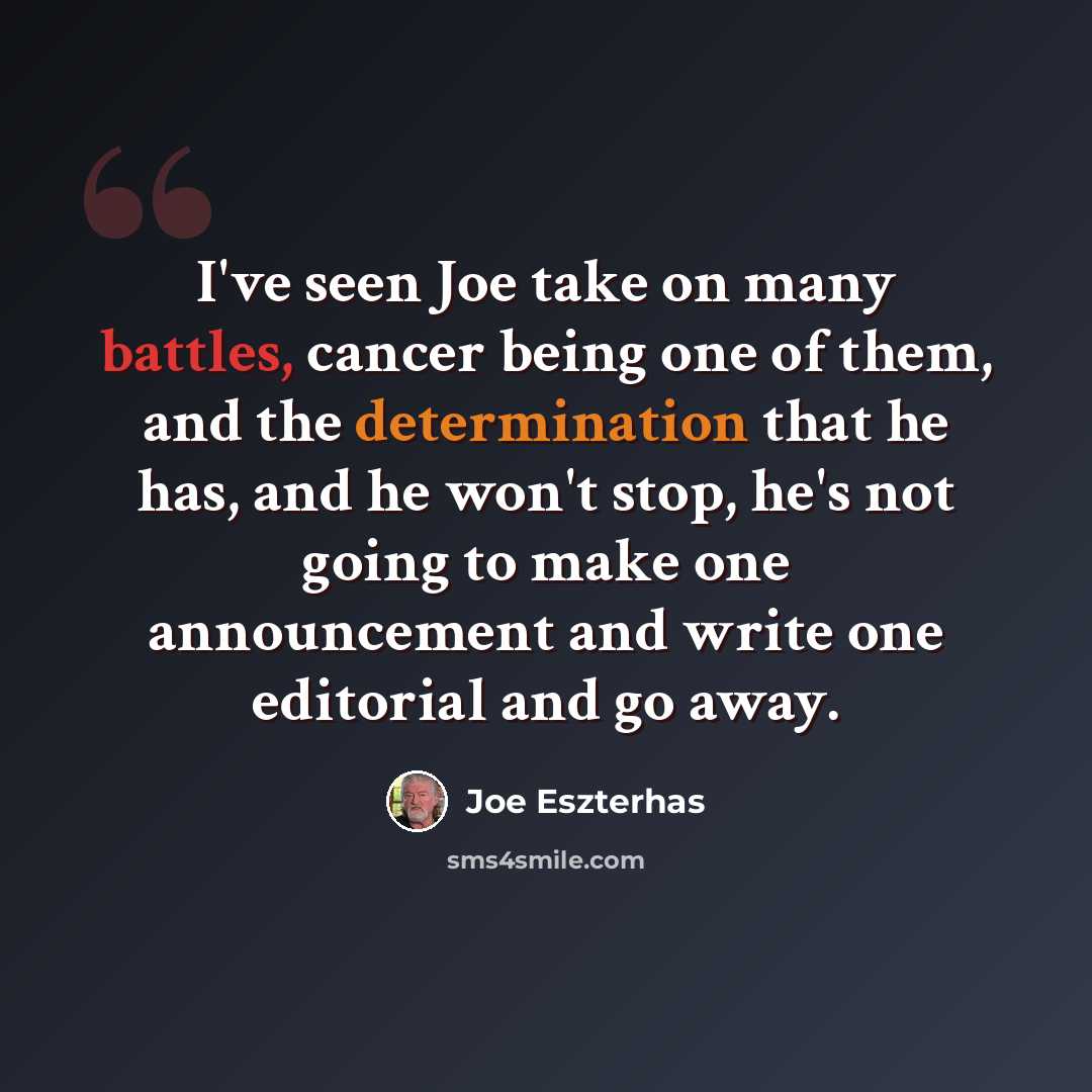 “I've seen Joe take on many battles, cancer being one of them, and the determination that he has, and he won't stop, he's not going to make one announcement and write one editorial and go away.” quote by Joe Eszterhas