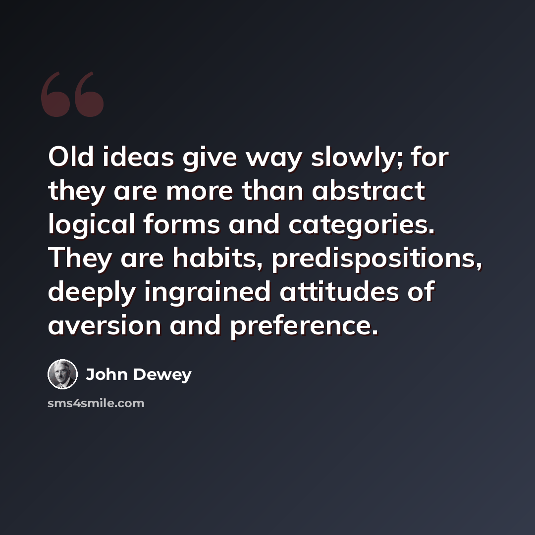 “Old ideas give way slowly; for they are more than abstract logical forms and categories. They are habits, predispositions, deeply ingrained attitudes of aversion and preference.” quote by John Dewey