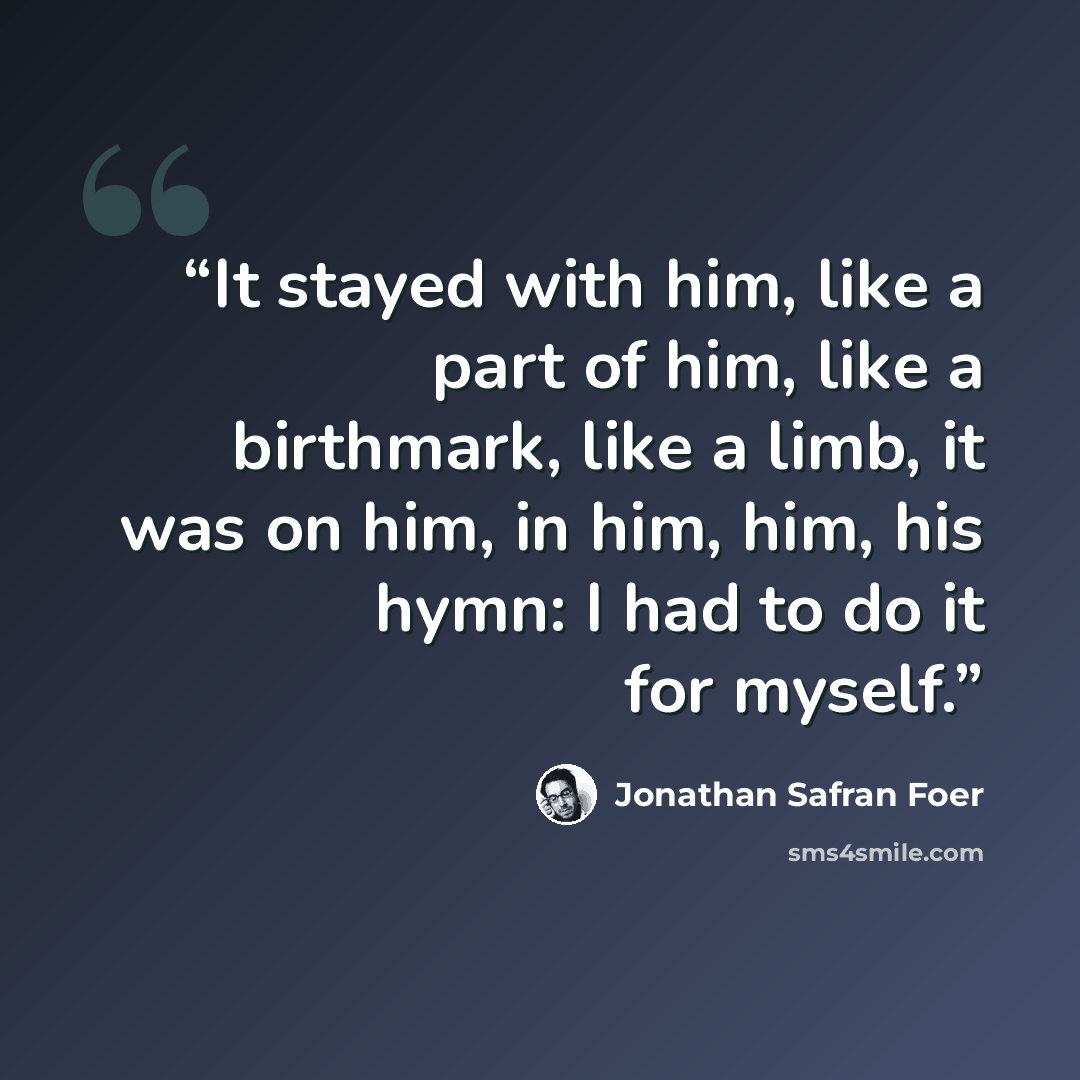 “It stayed with him, like a part of him, like a birthmark, like a limb, it was on him, in him, him, his hymn: I had to do it for myself.” quote by Jonathan Safran Foer