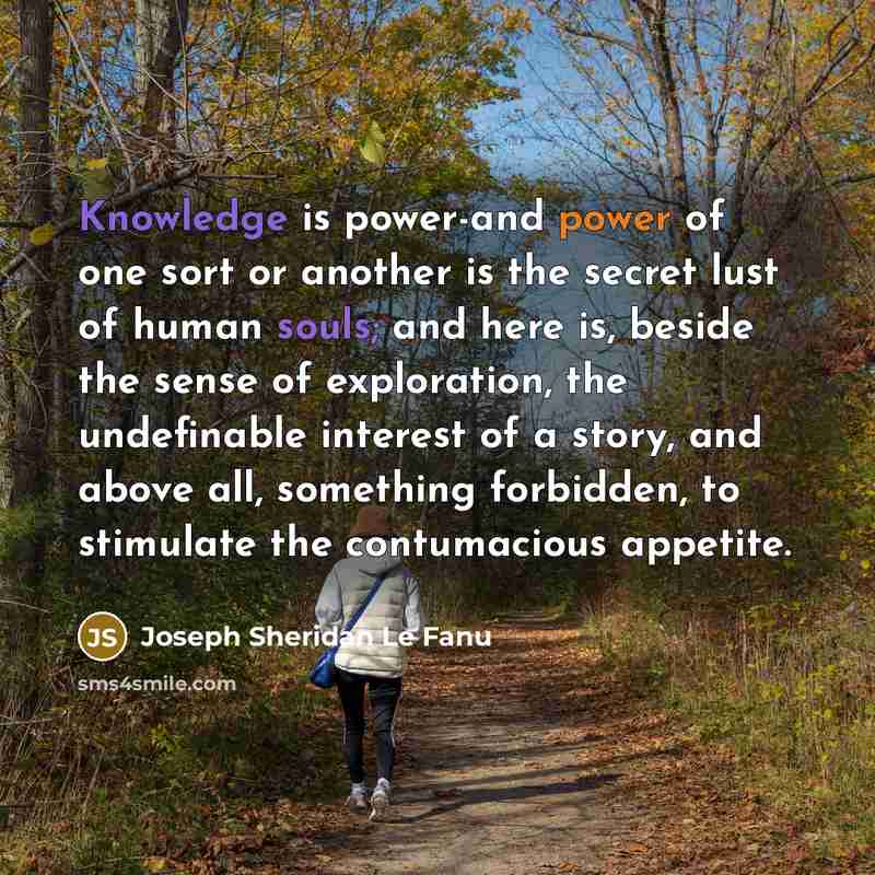 “Knowledge is power-and power of one sort or another is the secret lust of human souls; and here is, beside the sense of exploration, the undefinable interest of a story, and above all, something forbidden, to stimulate the contumacious appetite.” quote by Joseph Sheridan Le Fanu