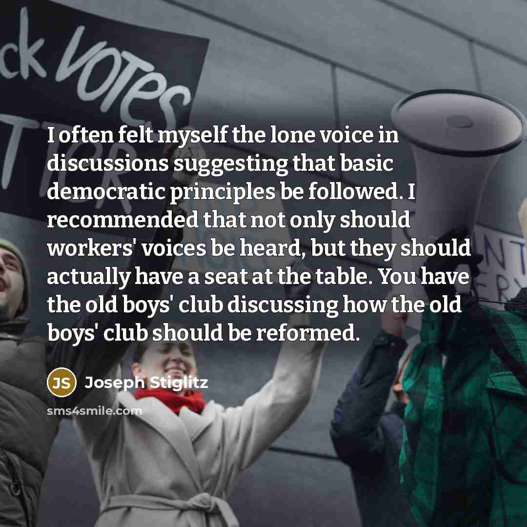 “I often felt myself the lone voice in discussions suggesting that basic democratic principles be followed. I recommended that not only should workers' voices be heard, but they should actually have a seat at the table. You have the old boys' club discussing how the old boys' club should be reformed.” quote by Joseph Stiglitz