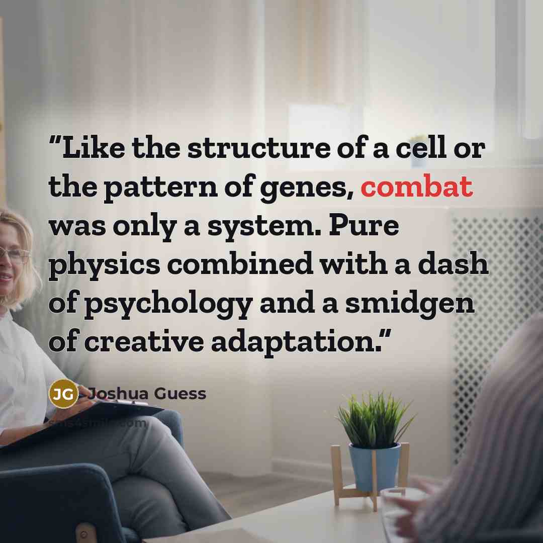 “Like the structure of a cell or the pattern of genes, combat was only a system. Pure physics combined with a dash of psychology and a smidgen of creative adaptation.” quote by Joshua Guess