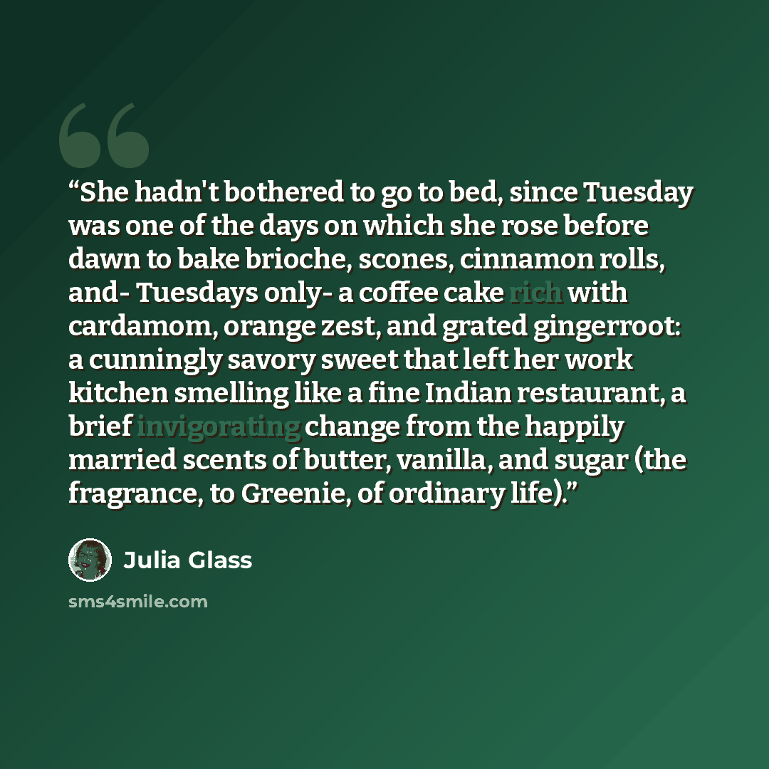 “She hadn't bothered to go to bed, since Tuesday was one of the days on which she rose before dawn to bake brioche, scones, cinnamon rolls, and- Tuesdays only- a coffee cake rich with cardamom, orange zest, and grated gingerroot: a cunningly savory sweet that left her work kitchen smelling like a…” quote by Julia Glass