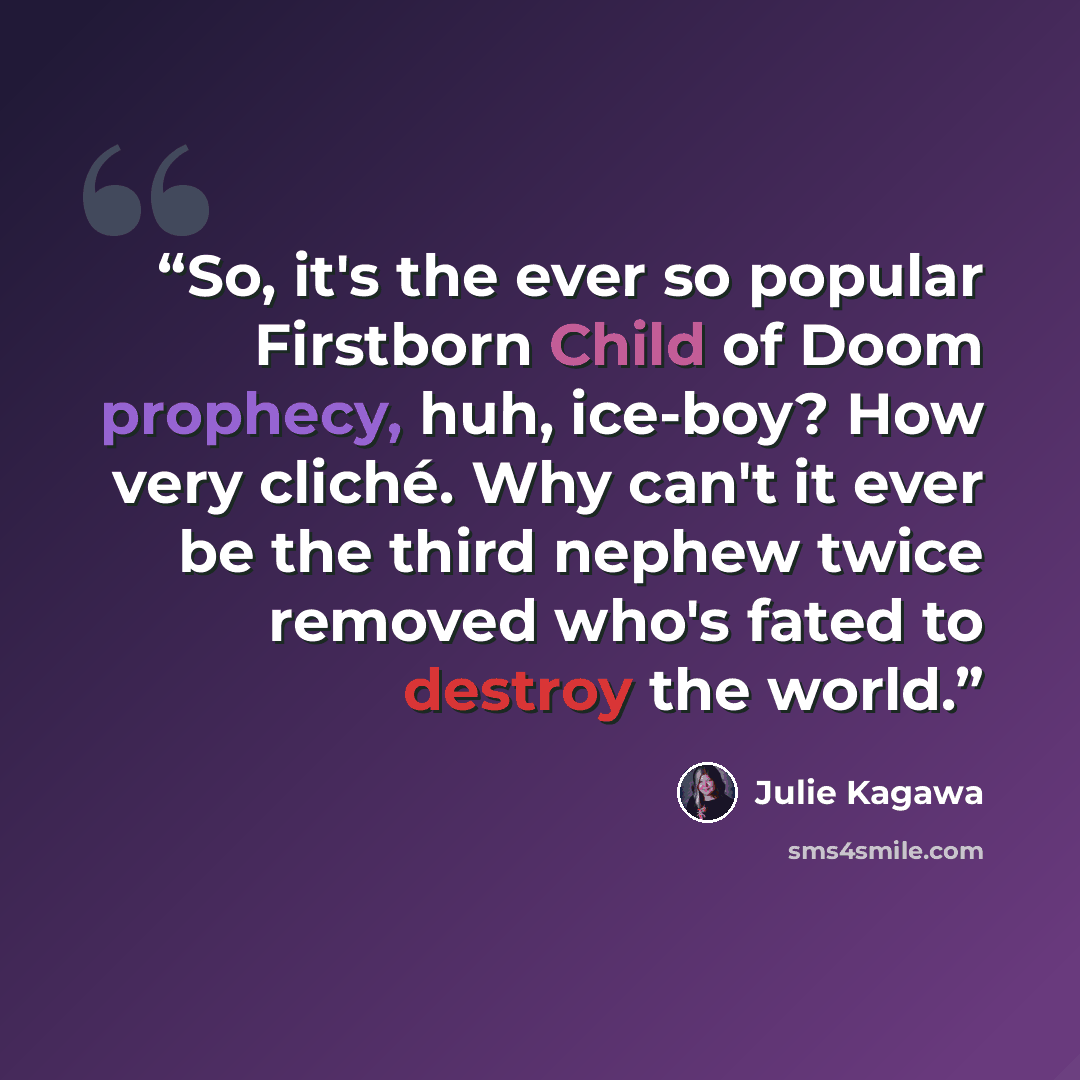 “So, it's the ever so popular Firstborn Child of Doom prophecy, huh, ice-boy? How very cliché. Why can't it ever be the third nephew twice removed who's fated to destroy the world.” quote by Julie Kagawa