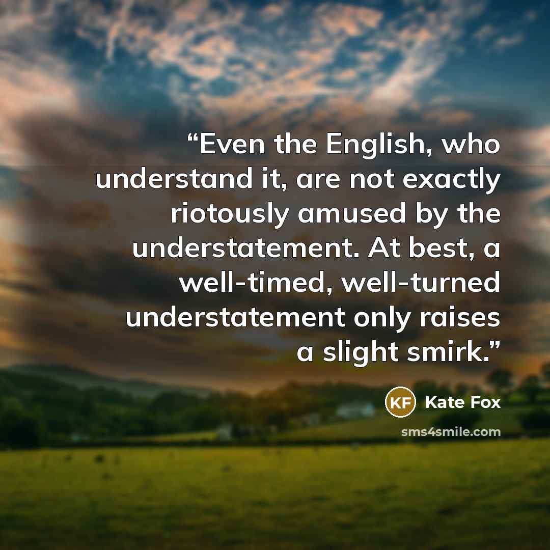 “Even the English, who understand it, are not exactly riotously amused by the understatement. At best, a well-timed, well-turned understatement only raises a slight smirk.” quote by Kate Fox