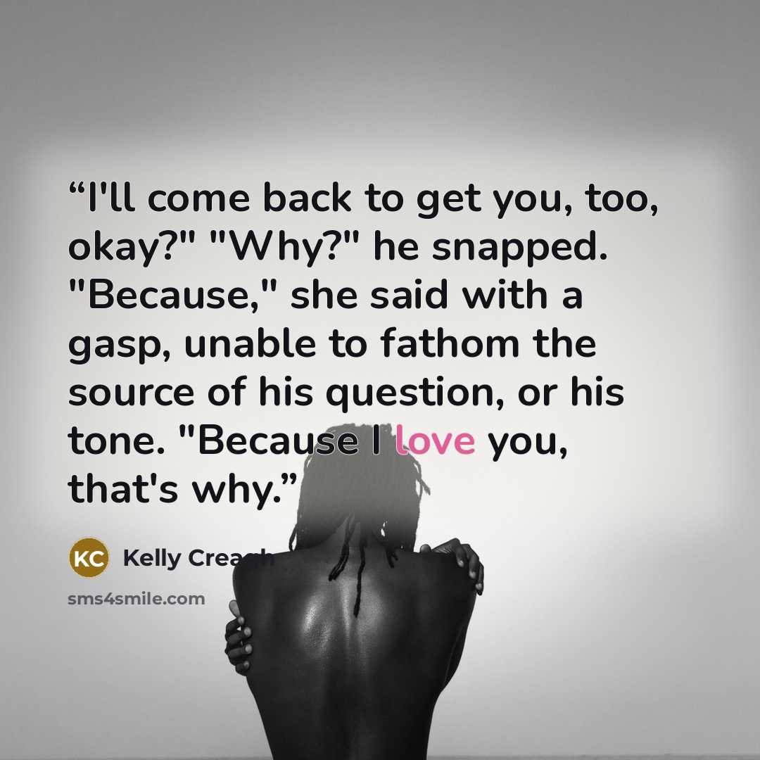 “I'll come back to get you, too, okay?" "Why?" he snapped. "Because," she said with a gasp, unable to fathom the source of his question, or his tone. "Because I love you, that's why.” quote by Kelly Creagh