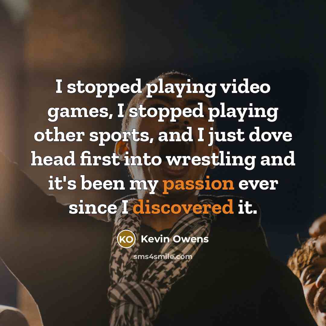 “I stopped playing video games, I stopped playing other sports, and I just dove head first into wrestling and it's been my passion ever since I discovered it.” quote by Kevin Owens