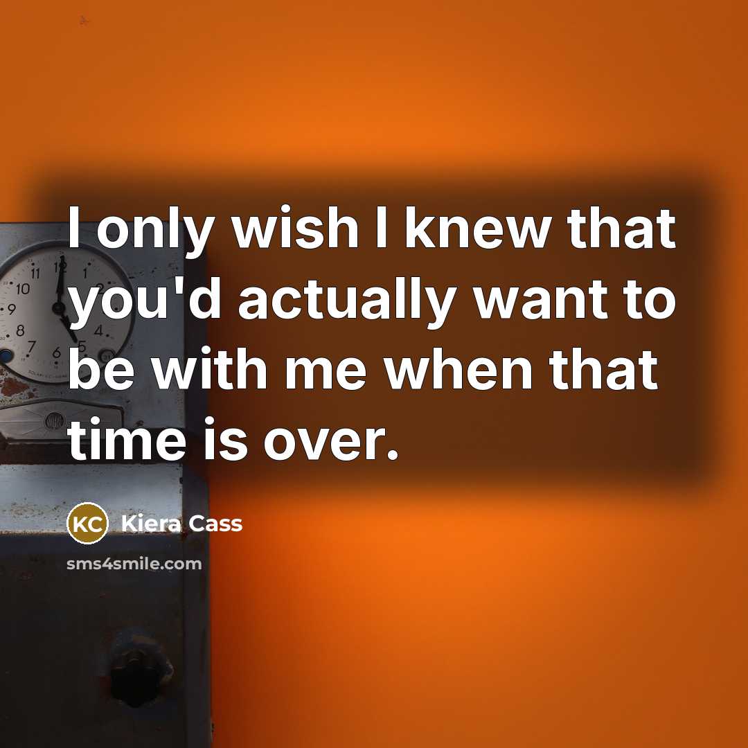 “I only wish I knew that you'd actually want to be with me when that time is over.” quote by Kiera Cass