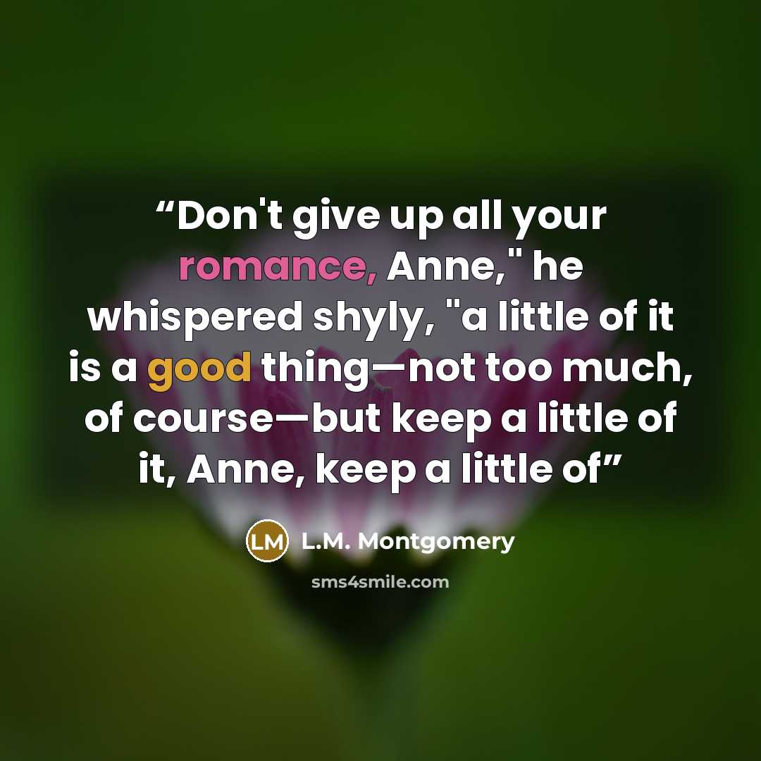 “Don't give up all your romance, Anne," he whispered shyly, "a little of it is a good thing—not too much, of course—but keep a little of it, Anne, keep a little of” quote by L.M. Montgomery