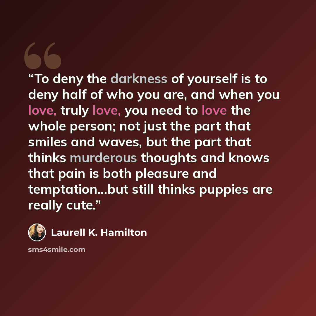 “To deny the darkness of yourself is to deny half of who you are, and when you love, truly love, you need to love the whole person; not just the part that smiles and waves, but the part that thinks murderous thoughts and knows that pain is both pleasure and temptation...but still thinks puppies are…” quote by Laurell K. Hamilton