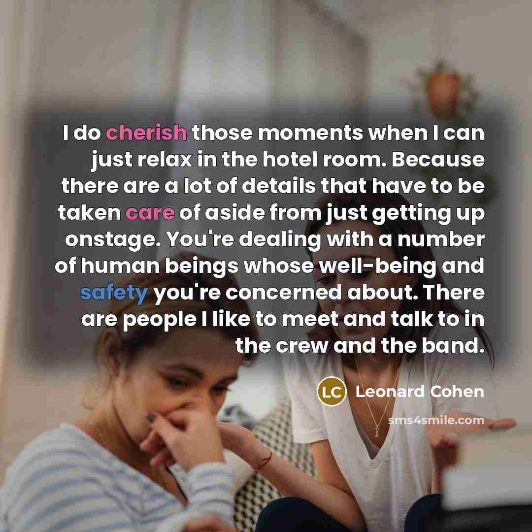“I do cherish those moments when I can just relax in the hotel room. Because there are a lot of details that have to be taken care of aside from just getting up onstage. You're dealing with a number of human beings whose well-being and safety you're concerned about. There are people I like to meet…” quote by Leonard Cohen