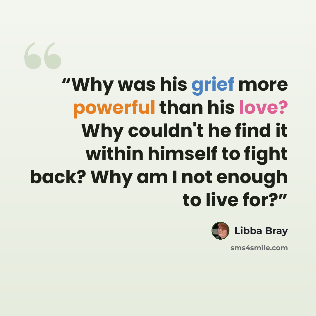 “Why was his grief more powerful than his love? Why couldn't he find it within himself to fight back? Why am I not enough to live for?” quote by Libba Bray