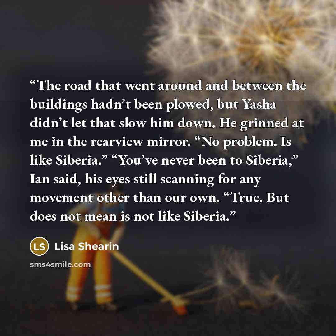 “The road that went around and between the buildings hadn’t been plowed, but Yasha didn’t let that slow him down. He grinned at me in the rearview mirror. “No problem. Is like Siberia.” “You’ve never been to Siberia,” Ian said, his eyes still scanning for any movement other than our own. “True. But…” quote by Lisa Shearin