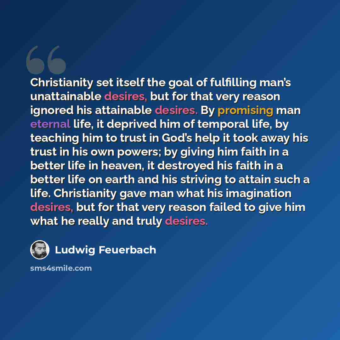 “Christianity set itself the goal of fulfilling man’s unattainable desires, but for that very reason ignored his attainable desires. By promising man eternal life, it deprived him of temporal life, by teaching him to trust in God’s help it took away his trust in his own powers; by giving him faith…” quote by Ludwig Feuerbach