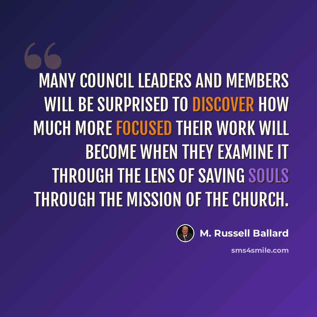 “Many council leaders and members will be surprised to discover how much more focused their work will become when they examine it through the lens of saving souls through the mission of the Church.” quote by M. Russell Ballard