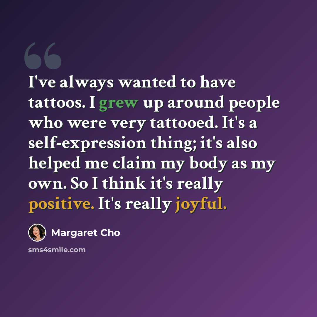 “I've always wanted to have tattoos. I grew up around people who were very tattooed. It's a self-expression thing; it's also helped me claim my body as my own. So I think it's really positive. It's really joyful.” quote by Margaret Cho