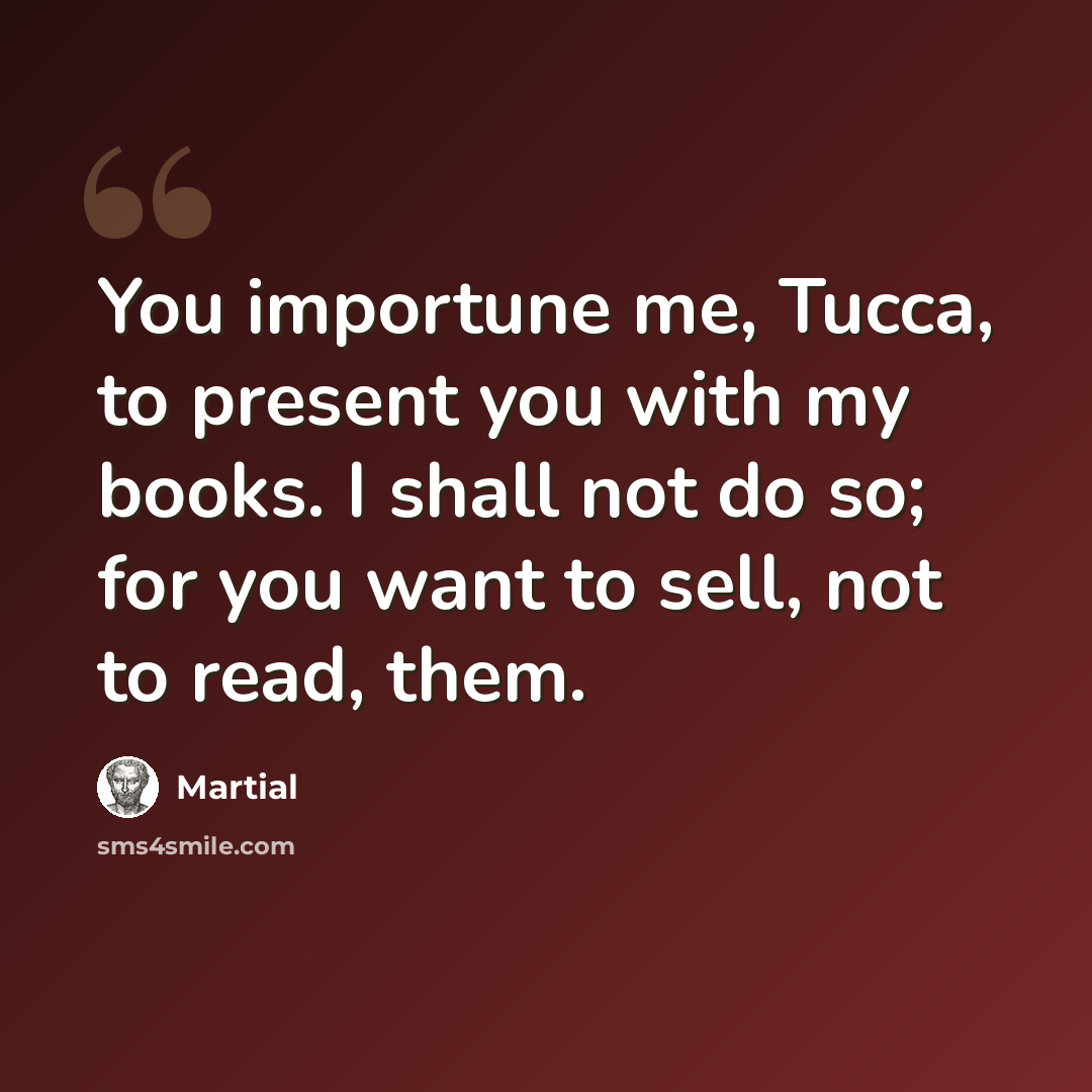 “You importune me, Tucca, to present you with my books. I shall not do so; for you want to sell, not to read, them.” quote by Martial