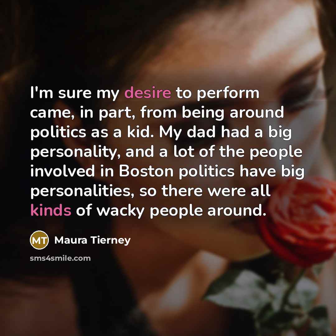 “I'm sure my desire to perform came, in part, from being around politics as a kid. My dad had a big personality, and a lot of the people involved in Boston politics have big personalities, so there were all kinds of wacky people around.” quote by Maura Tierney