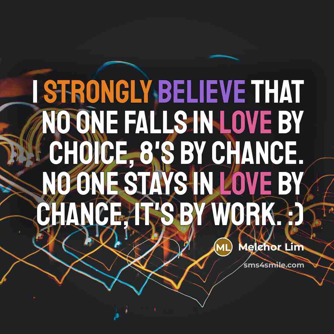 “I strongly believe that no one falls in love by choice, 8's by chance. No one stays in love by chance, it's by work. :)” quote by Melchor Lim