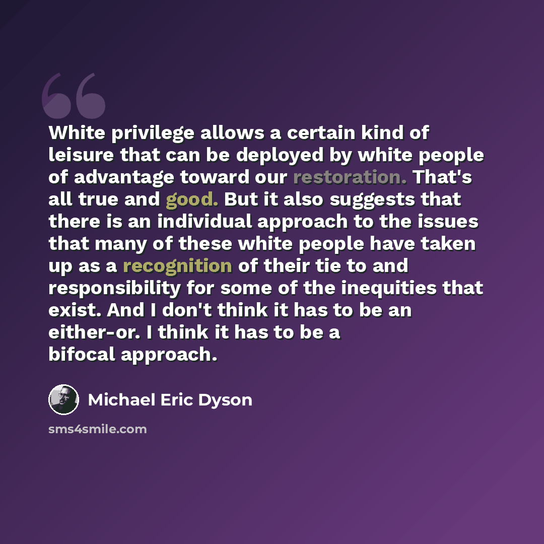 “White privilege allows a certain kind of leisure that can be deployed by white people of advantage toward our restoration. That's all true and good. But it also suggests that there is an individual approach to the issues that many of these white people have taken up as a recognition of their tie…” quote by Michael Eric Dyson