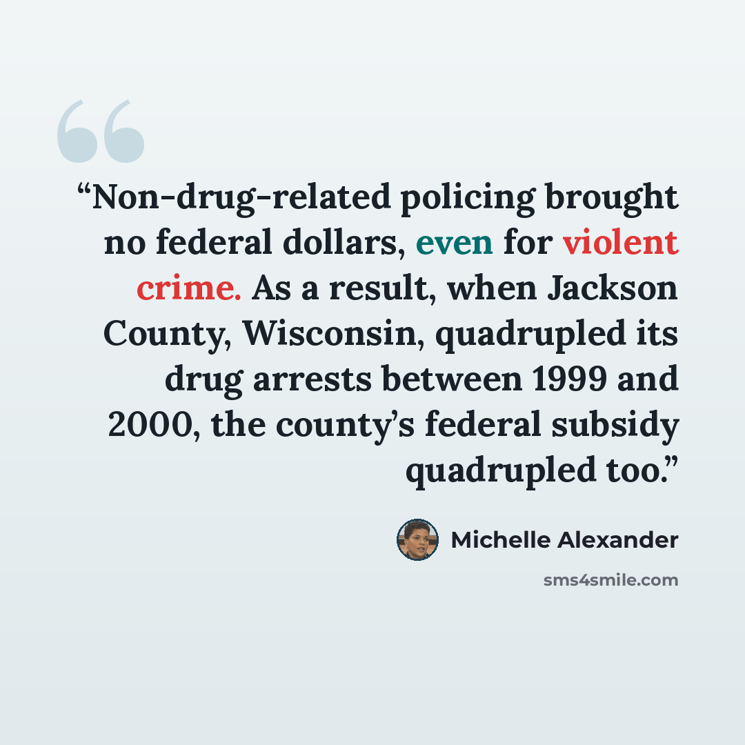 “Non-drug-related policing brought no federal dollars, even for violent crime. As a result, when Jackson County, Wisconsin, quadrupled its drug arrests between 1999 and 2000, the county’s federal subsidy quadrupled too.” quote by Michelle Alexander