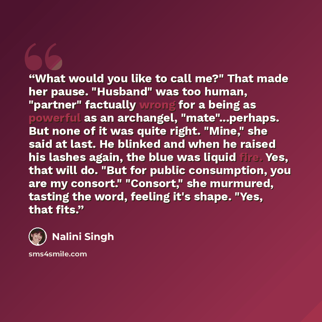 “What would you like to call me?" That made her pause. "Husband" was too human, "partner" factually wrong for a being as powerful as an archangel, "mate"...perhaps. But none of it was quite right. "Mine," she said at last. He blinked and when he raised his lashes again, the blue was liquid fire…” quote by Nalini Singh