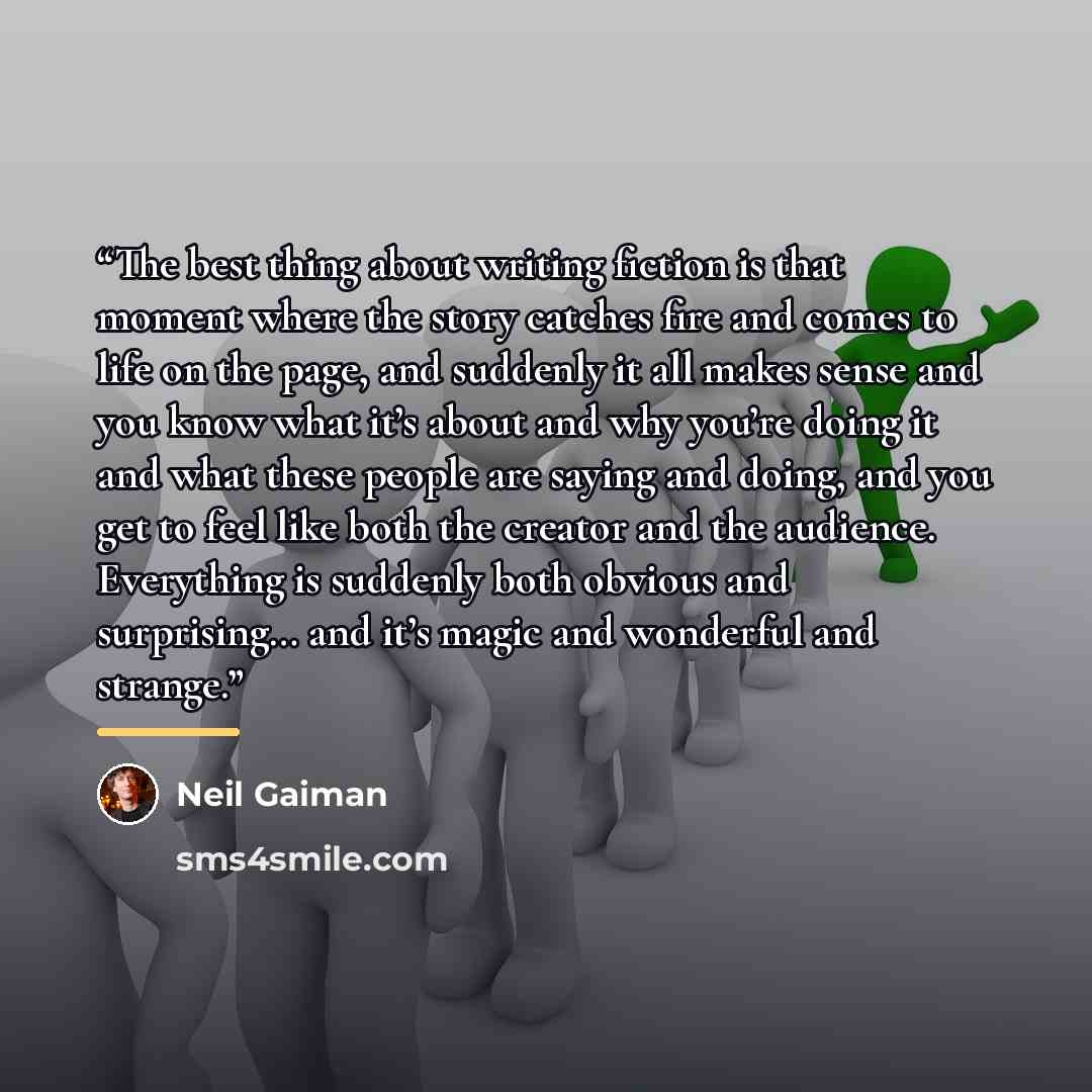 “The best thing about writing fiction is that moment where the story catches fire and comes to life on the page, and suddenly it all makes sense and you know what it’s about and why you’re doing it and what these people are saying and doing, and you get to feel like both the creator and the…” quote by Neil Gaiman