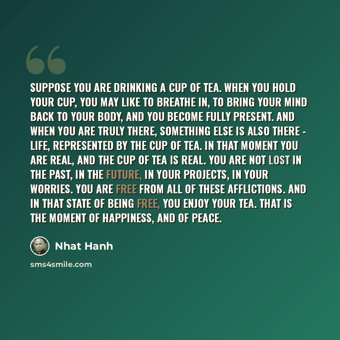 “Suppose you are drinking a cup of tea. When you hold your cup, you may like to breathe in, to bring your mind back to your body, and you become fully present. And when you are truly there, something else is also there - life, represented by the cup of tea. In that moment you are real, and the cup…” quote by Nhat Hanh