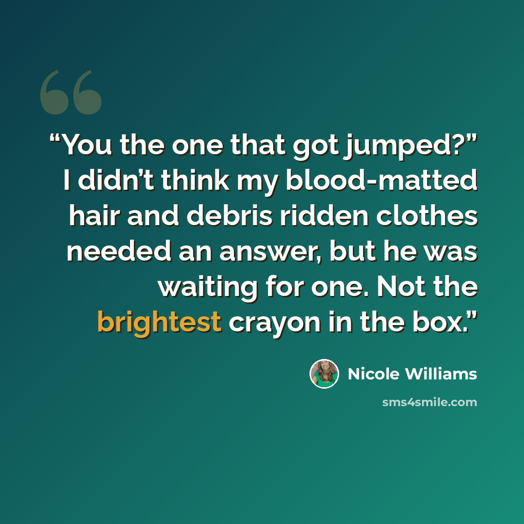 “You the one that got jumped?” I didn’t think my blood-matted hair and debris ridden clothes needed an answer, but he was waiting for one. Not the brightest crayon in the box.” quote by Nicole Williams