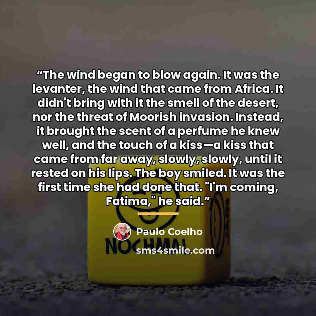 “The wind began to blow again. It was the levanter, the wind that came from Africa. It didn't bring with it the smell of the desert, nor the threat of Moorish invasion. Instead, it brought the scent of a perfume he knew well, and the touch of a kiss—a kiss that came from far away, slowly, slowly…” quote by Paulo Coelho