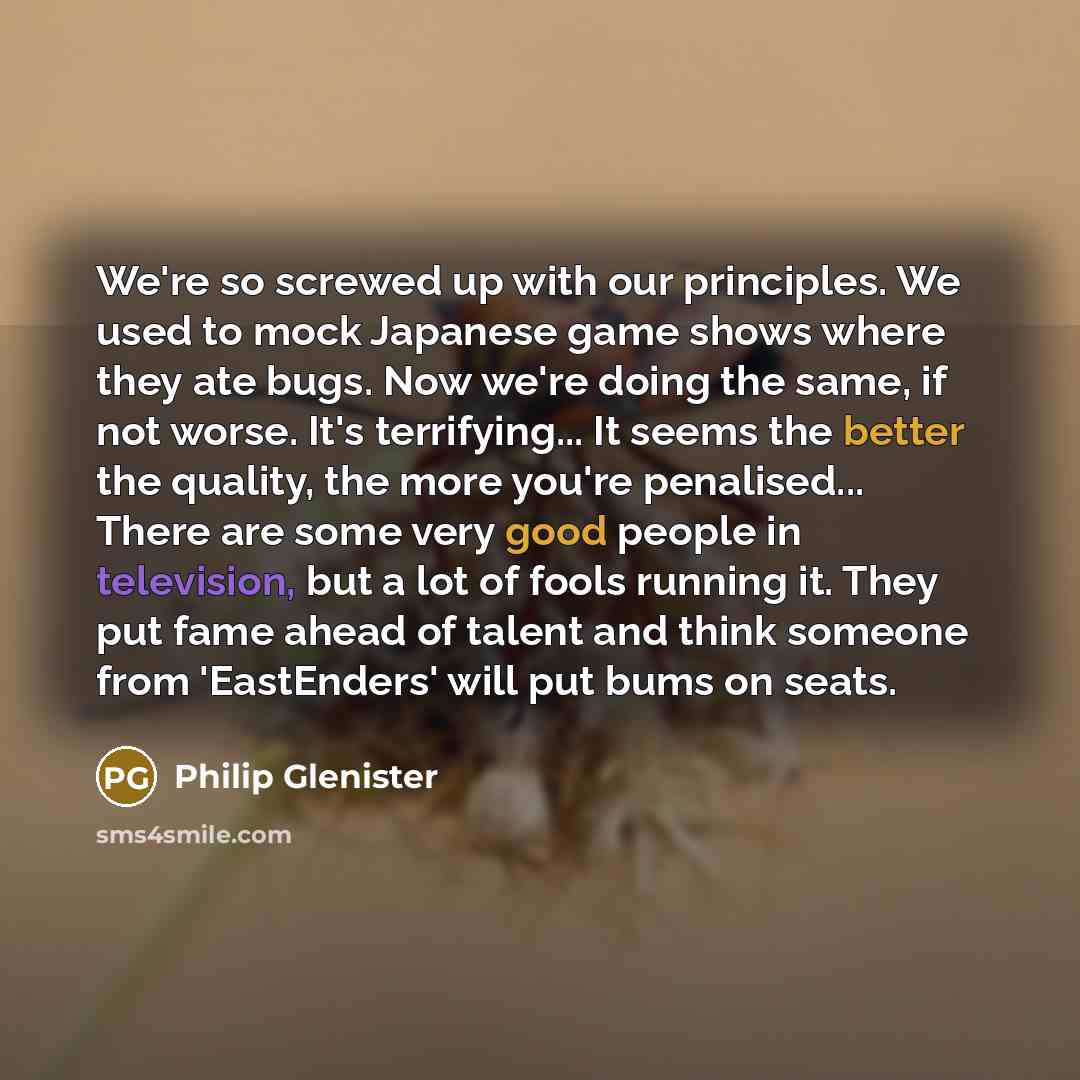 “We're so screwed up with our principles. We used to mock Japanese game shows where they ate bugs. Now we're doing the same, if not worse. It's terrifying... It seems the better the quality, the more you're penalised... There are some very good people in television, but a lot of fools running it…” quote by Philip Glenister