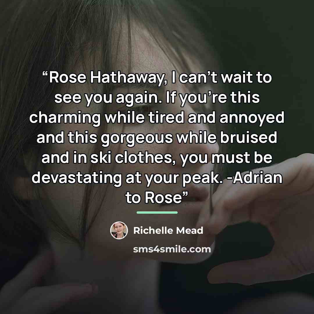 “Rose Hathaway, I can't wait to see you again. If you're this charming while tired and annoyed and this gorgeous while bruised and in ski clothes, you must be devastating at your peak. -Adrian to Rose” quote by Richelle Mead