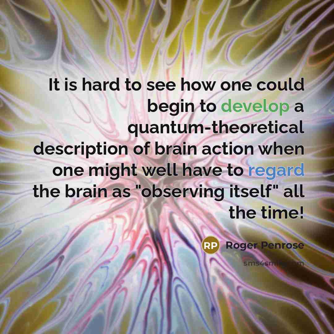 “It is hard to see how one could begin to develop a quantum-theoretical description of brain action when one might well have to regard the brain as "observing itself" all the time!” quote by Roger Penrose