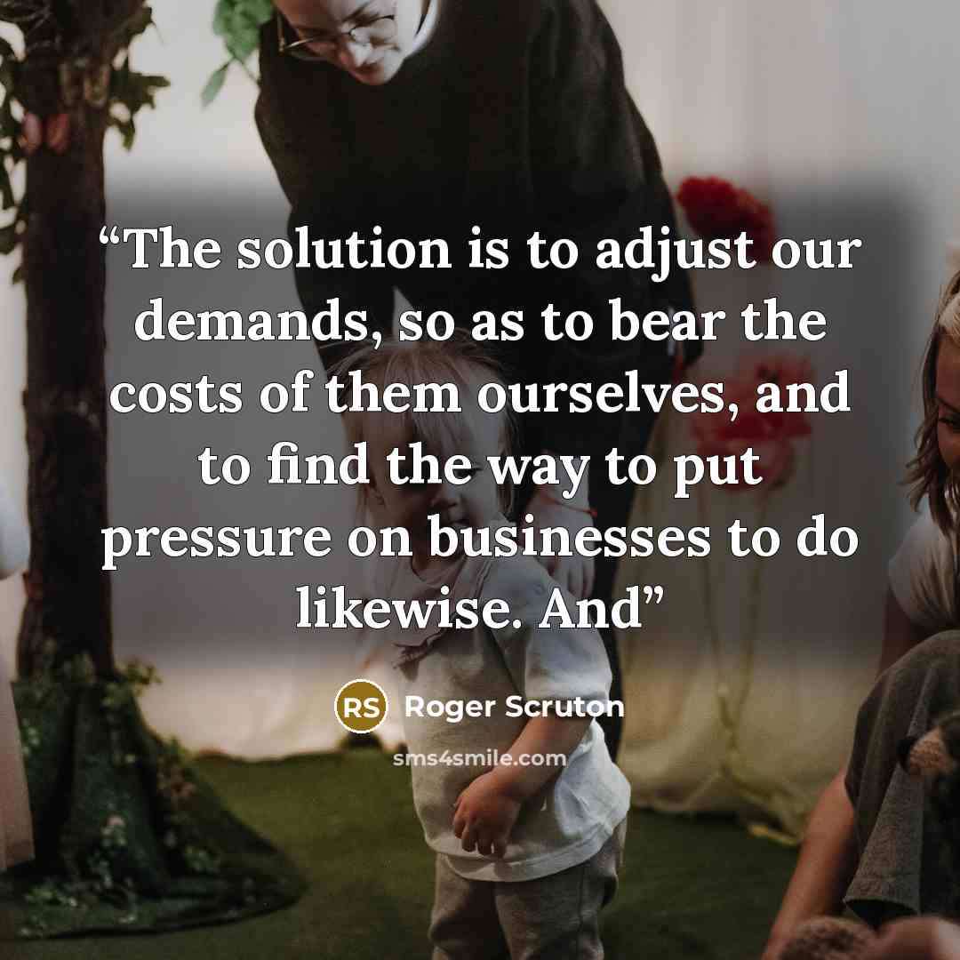“The solution is to adjust our demands, so as to bear the costs of them ourselves, and to find the way to put pressure on businesses to do likewise. And” quote by Roger Scruton