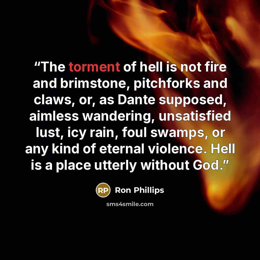 “The torment of hell is not fire and brimstone, pitchforks and claws, or, as Dante supposed, aimless wandering, unsatisfied lust, icy rain, foul swamps, or any kind of eternal violence. Hell is a place utterly without God.” quote by Ron Phillips