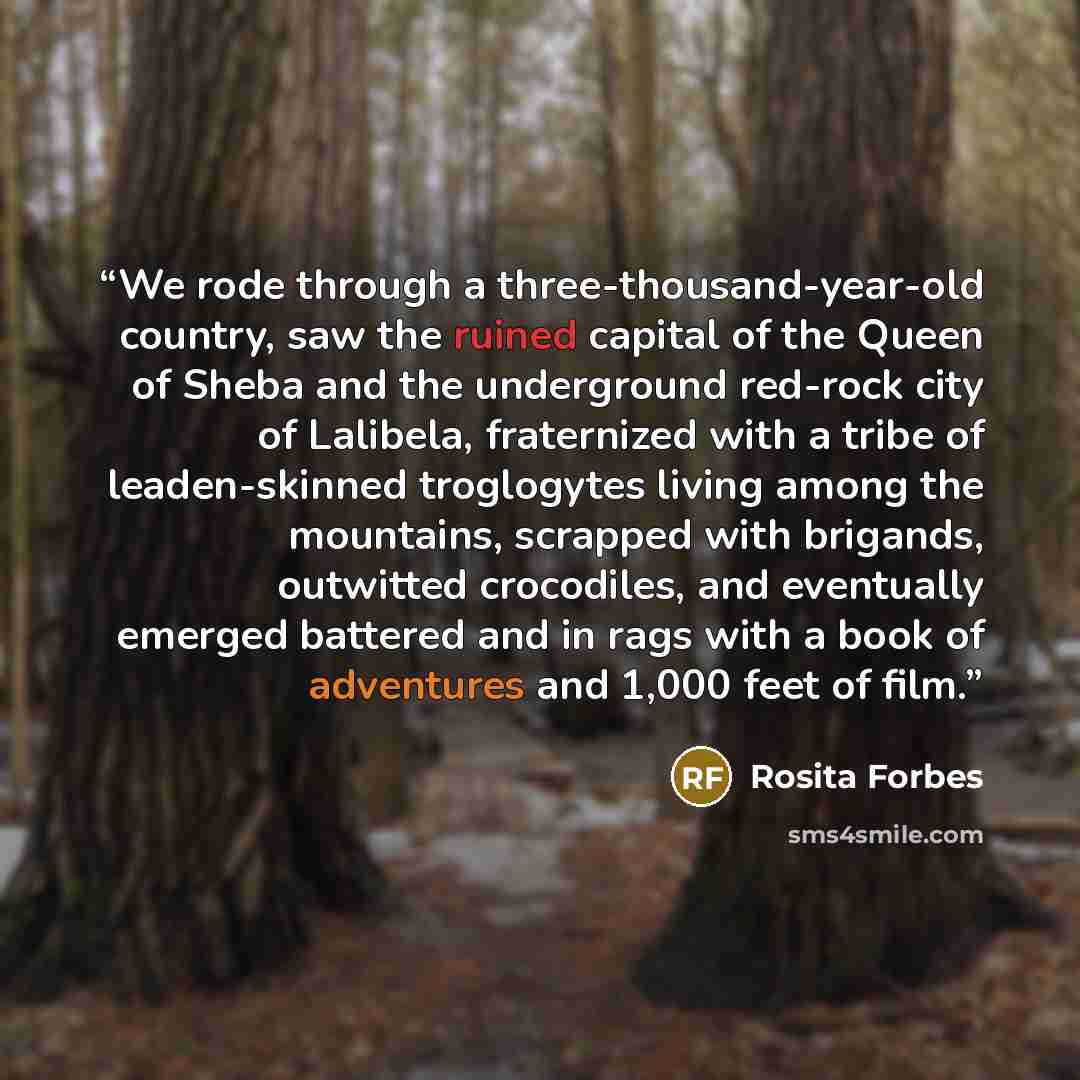 “We rode through a three-thousand-year-old country, saw the ruined capital of the Queen of Sheba and the underground red-rock city of Lalibela, fraternized with a tribe of leaden-skinned troglogytes living among the mountains, scrapped with brigands, outwitted crocodiles, and eventually emerged…” quote by Rosita Forbes