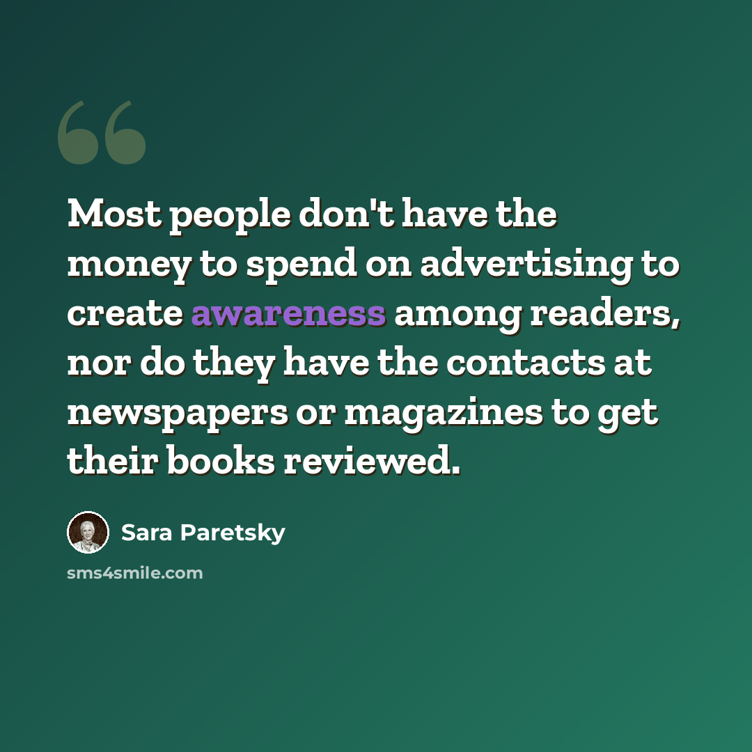 “Most people don't have the money to spend on advertising to create awareness among readers, nor do they have the contacts at newspapers or magazines to get their books reviewed.” quote by Sara Paretsky