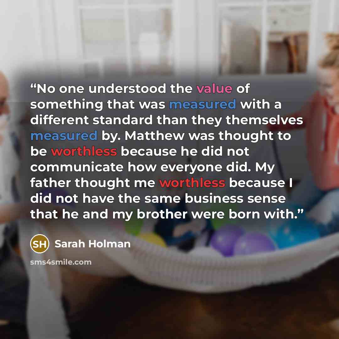 “No one understood the value of something that was measured with a different standard than they themselves measured by. Matthew was thought to be worthless because he did not communicate how everyone did. My father thought me worthless because I did not have the same business sense that he and my…” quote by Sarah Holman