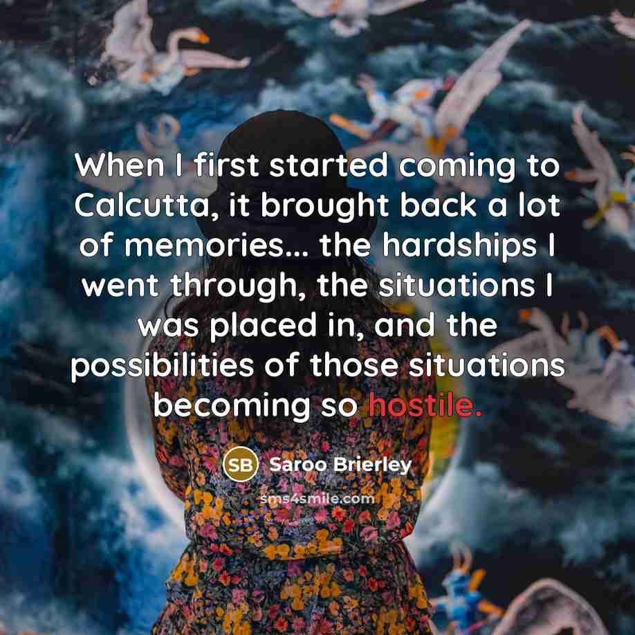 “When I first started coming to Calcutta, it brought back a lot of memories... the hardships I went through, the situations I was placed in, and the possibilities of those situations becoming so hostile.” quote by Saroo Brierley