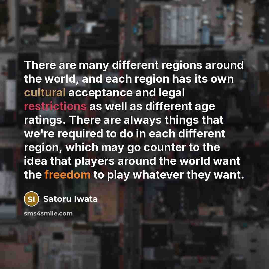 “There are many different regions around the world, and each region has its own cultural acceptance and legal restrictions as well as different age ratings. There are always things that we're required to do in each different region, which may go counter to the idea that players around the world…” quote by Satoru Iwata