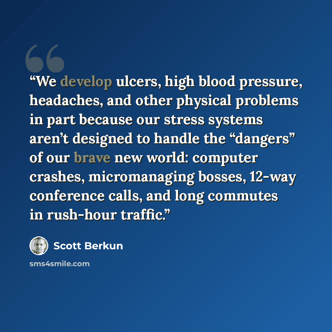 “We develop ulcers, high blood pressure, headaches, and other physical problems in part because our stress systems aren’t designed to handle the “dangers” of our brave new world: computer crashes, micromanaging bosses, 12-way conference calls, and long commutes in rush-hour traffic.” quote by Scott Berkun