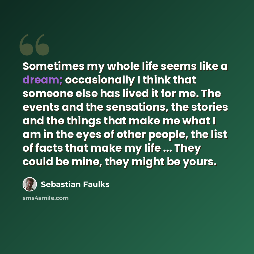 “Sometimes my whole life seems like a dream; occasionally I think that someone else has lived it for me. The events and the sensations, the stories and the things that make me what I am in the eyes of other people, the list of facts that make my life ... They could be mine, they might be yours.” quote by Sebastian Faulks