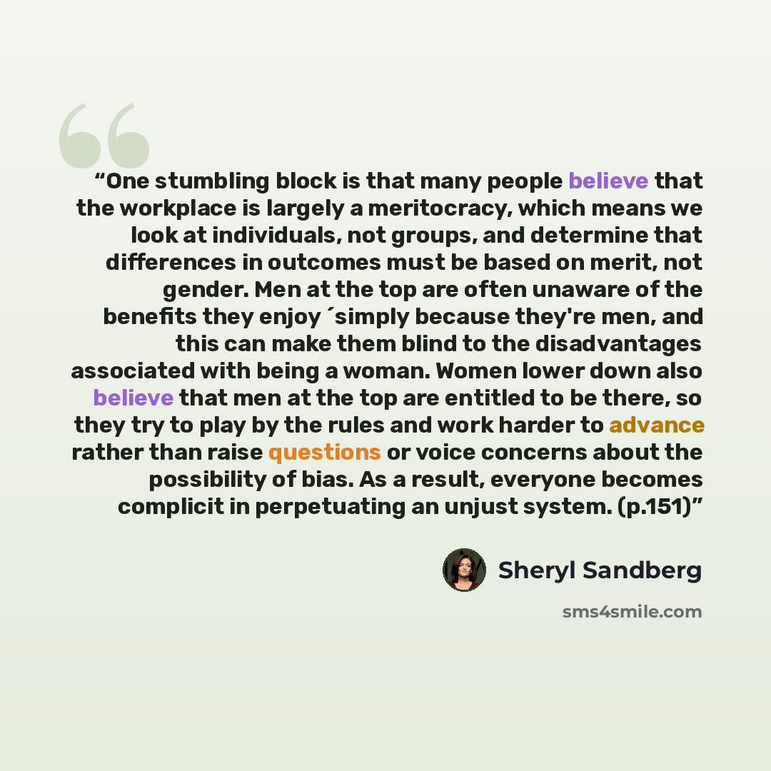 “One stumbling block is that many people believe that the workplace is largely a meritocracy, which means we look at individuals, not groups, and determine that differences in outcomes must be based on merit, not gender. Men at the top are often unaware of the benefits they enjoy ´simply because…” quote by Sheryl Sandberg