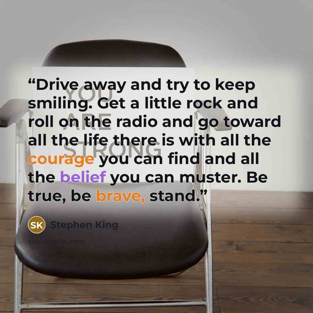 “Drive away and try to keep smiling. Get a little rock and roll on the radio and go toward all the life there is with all the courage you can find and all the belief you can muster. Be true, be brave, stand.” quote by Stephen King