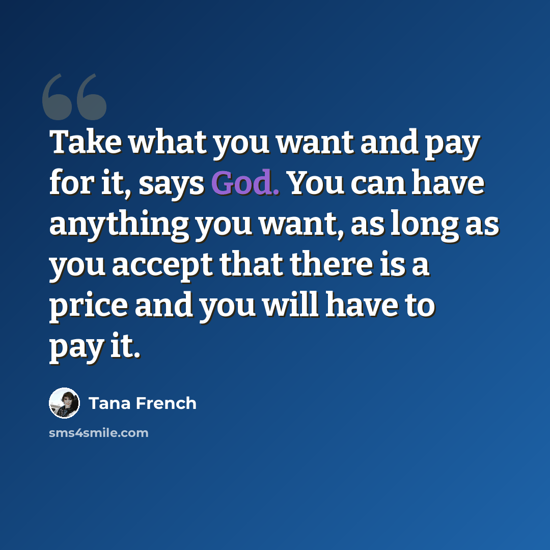 “Take what you want and pay for it, says God. You can have anything you want, as long as you accept that there is a price and you will have to pay it.” quote by Tana French