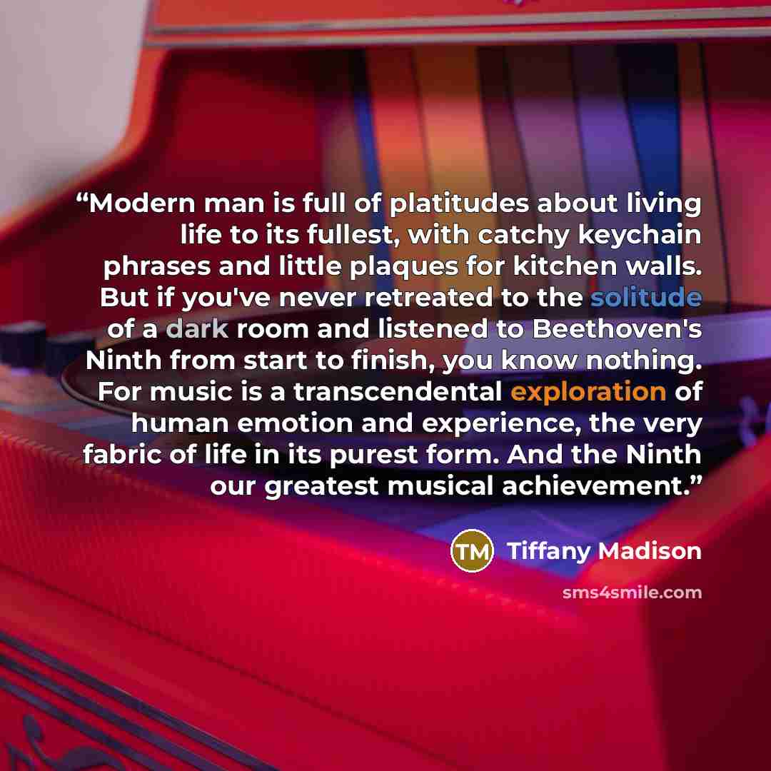 “Modern man is full of platitudes about living life to its fullest, with catchy keychain phrases and little plaques for kitchen walls. But if you've never retreated to the solitude of a dark room and listened to Beethoven's Ninth from start to finish, you know nothing. For music is a transcendental…” quote by Tiffany Madison