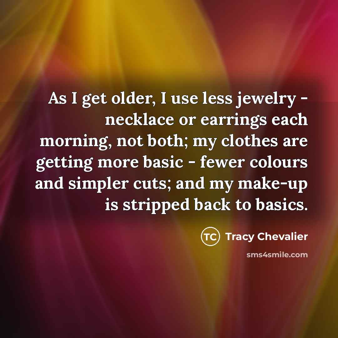 “As I get older, I use less jewelry - necklace or earrings each morning, not both; my clothes are getting more basic - fewer colours and simpler cuts; and my make-up is stripped back to basics.” quote by Tracy Chevalier