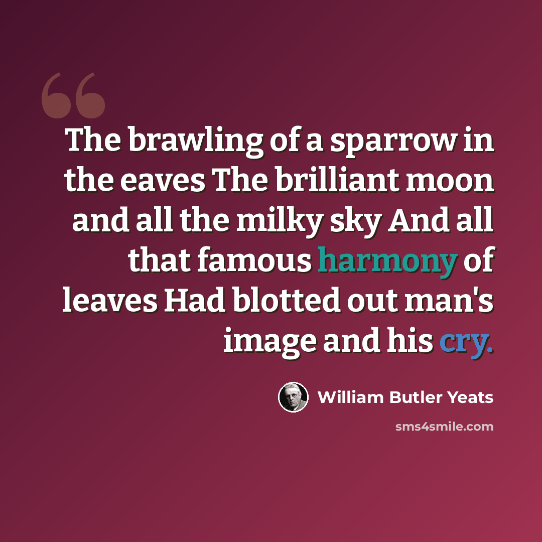 “The brawling of a sparrow in the eaves The brilliant moon and all the milky sky And all that famous harmony of leaves Had blotted out man's image and his cry.” quote by William Butler Yeats