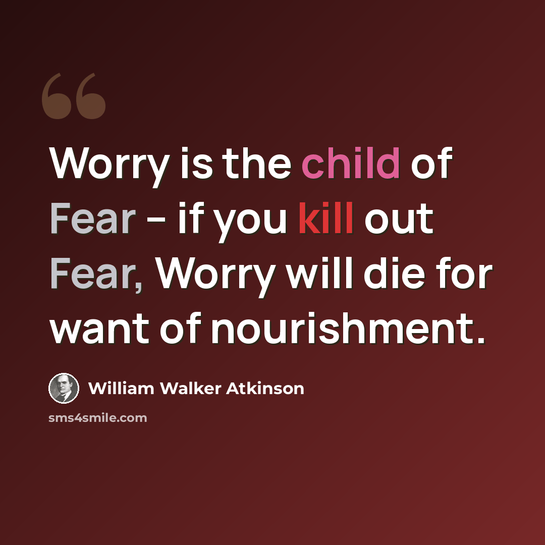 “Worry is the child of Fear -- if you kill out Fear, Worry will die for want of nourishment.” quote by William Walker Atkinson